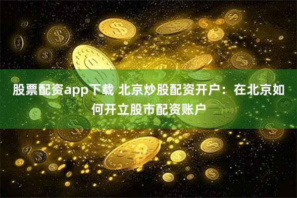 股票配资app下载 北京炒股配资开户：在北京如何开立股市配资账户