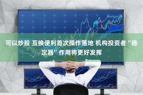 可以炒股 互换便利首次操作落地 机构投资者“稳定器”作用将更好发挥