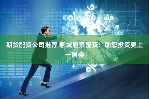 期货配资公司推荐 聊城股票配资：助您投资更上一层楼