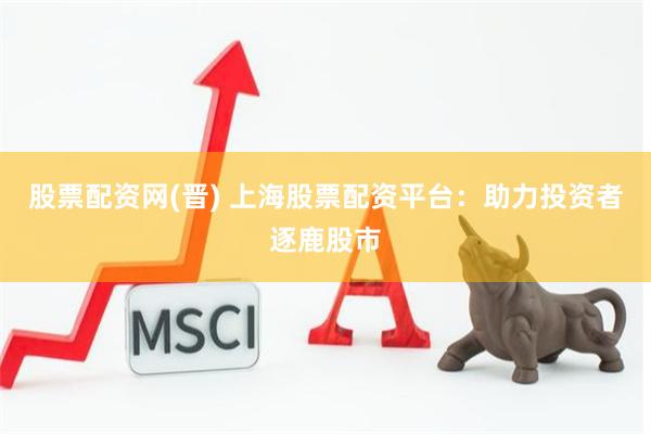 股票配资网(晋) 上海股票配资平台：助力投资者逐鹿股市
