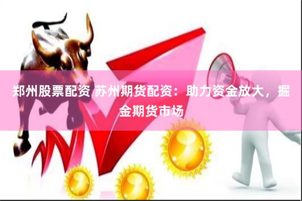 郑州股票配资 苏州期货配资：助力资金放大，掘金期货市场