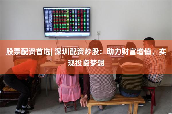 股票配资首选| 深圳配资炒股：助力财富增值，实现投资梦想