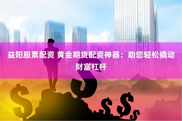 益阳股票配资 黄金期货配资神器：助您轻松撬动财富杠杆