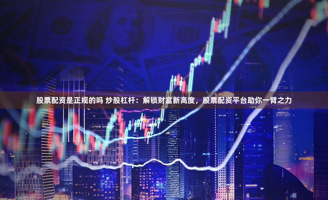股票配资是正规的吗 炒股杠杆：解锁财富新高度，股票配资平台助你一臂之力