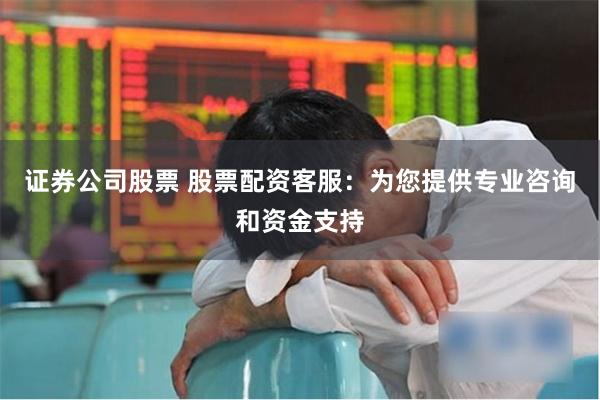 证券公司股票 股票配资客服：为您提供专业咨询和资金支持