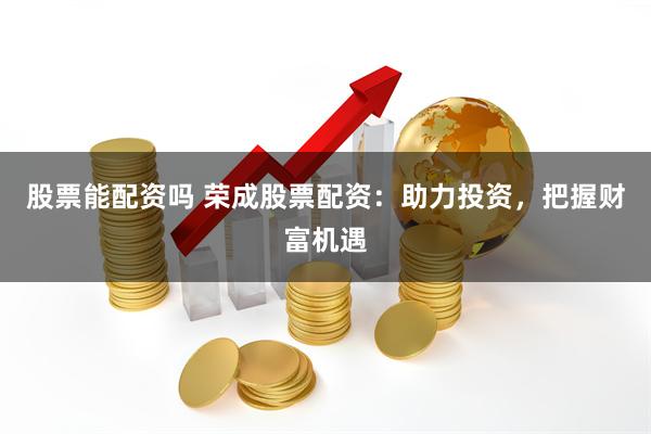 股票能配资吗 荣成股票配资：助力投资，把握财富机遇