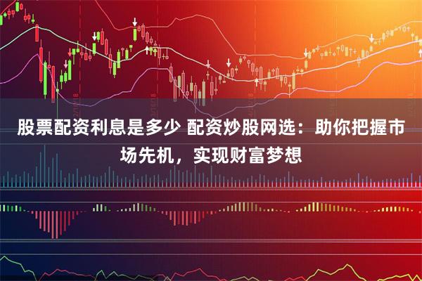 股票配资利息是多少 配资炒股网选：助你把握市场先机，实现财富梦想