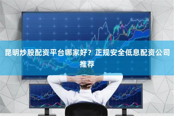 昆明炒股配资平台哪家好？正规安全低息配资公司推荐