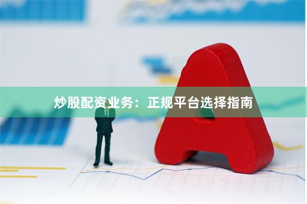 炒股配资业务：正规平台选择指南